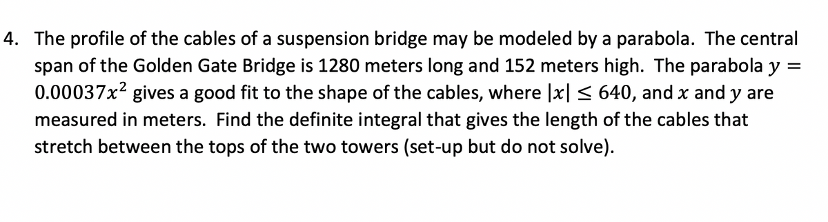 **Title: Calculating the Length of Suspension Bridge Cables Using Definite Integrals**

---

**Introduction:**
The profile of the cables of a suspension bridge can be modeled by a parabola. In this lesson, we'll explore how to set up the definite integral to find the length of the cables for the central span of the Golden Gate Bridge.

**Problem Statement:**
Consider the central span of the Golden Gate Bridge, which is 1280 meters long and 152 meters high. The shape of the cables can be approximated by the parabolic equation \( y = 0.00037x^2 \), where \(|x| \leq 640\) and both \(x\) and \(y\) are measured in meters. 

**Objective:**
Find the definite integral that gives the length of the cables stretching between the tops of the two towers. We will set up the integral without solving it.

**Parabolic Equation:**
\[ y = 0.00037x^2 \]

**Integration Setup:**
To determine the length of the parabolic cable, we use the arc length formula for a function \( y = f(x) \):

\[ L = \int_{a}^{b} \sqrt{1 + \left(\frac{dy}{dx}\right)^2} \, dx \]

**Step-by-Step Integral Setup:**

1. **Differentiate the Parabolic Equation:** First, find the derivative of \(y\) with respect to \(x\):
   \[ \frac{dy}{dx} = \frac{d}{dx}(0.00037x^2) = 0.00074x \]

2. **Compute \(\left(\frac{dy}{dx}\right)^2\):**
   \[ \left(\frac{dy}{dx}\right)^2 = (0.00074x)^2 = 0.0005476x^2 \]

3. **Set Up the Integrand:** Substitute \(\left(\frac{dy}{dx}\right)^2\) into the arc length formula:
   \[ \sqrt{1 + \left(\frac{dy}{dx}\right)^2} = \sqrt{1 + 0.0005476x^2} \]

4. **Define the Limits of Integration:**
   Since the span of the bridge is from \(-640\) meters to \(640\) meters:
