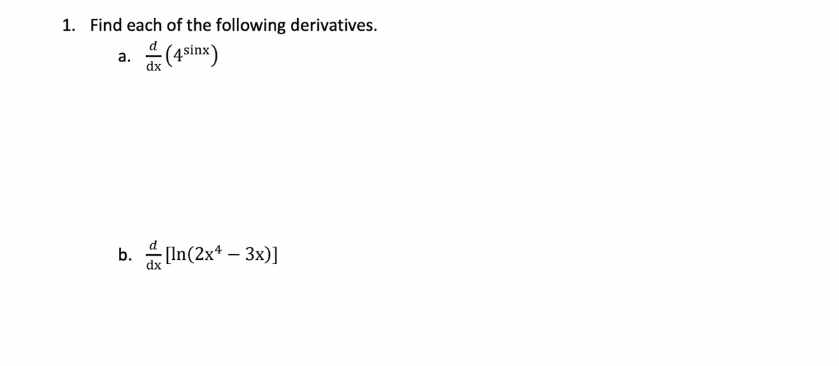 ### Calculus: Finding Derivatives

1. **Find each of the following derivatives.**
   
   a. \( \frac{d}{dx} \left( 4^{\sin x} \right) \)

   b. \( \frac{d}{dx} \left[ \ln(2x^4 - 3x) \right] \)

#### Detailed Explanation:

**Part a:**

To find the derivative of \( 4^{\sin x} \), we can use the chain rule and the fact that the derivative of \( a^u \) (where \( a \) is a constant and \( u \) is a function of \( x \)) is given by:

\[ \frac{d}{dx} \left( a^u \right) = a^u \ln(a) \frac{du}{dx} \]

In this case, \( a = 4 \) and \( u = \sin x \). Thus:

\[ \frac{d}{dx} \left( 4^{\sin x} \right) = 4^{\sin x} \ln(4) \cos(x) \]

**Part b:**

To find the derivative of \( \ln(2x^4 - 3x) \), we will use the chain rule again, along with the derivative of the natural logarithm function, which states that \( \frac{d}{dx} \left( \ln(u) \right) = \frac{1}{u} \frac{du}{dx} \).

In this case, \( u = 2x^4 - 3x \). First, we need to find \( \frac{du}{dx} \):

\[ \frac{d}{dx} \left( 2x^4 - 3x \right) = 8x^3 - 3 \]

Then, applying the chain rule, we get:

\[ \frac{d}{dx} \left[ \ln(2x^4 - 3x) \right] = \frac{1}{2x^4 - 3x} (8x^3 - 3) \]

Therefore:

\[ \frac{d}{dx} \left[ \ln(2x^4 - 3x) \right] = \frac{8x^3 - 3}{2x^4 - 