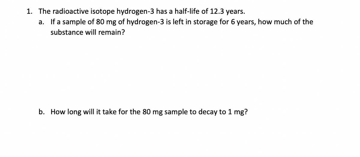 1. The radioactive isotope hydrogen-3 has a half-life of 12.3 years.
  
   a. If a sample of 80 mg of hydrogen-3 is left in storage for 6 years, how much of the substance will remain?
  
   b. How long will it take for the 80 mg sample to decay to 1 mg?