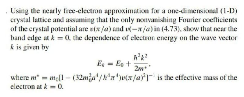 Using the nearly free-electron approximation for a one-dimensional (1-D)
crystal lattice and assuming that the only nonvanishing Fourier coefficients
of the crystal potential are v(n/a) and v(-7/a) in (4.73), show that near the
band edge at k = 0, the dependence of electron energy on the wave vector
k is given by
ħ²k²
2m*'
Ek = Eo +
where m* = mo[1 - (32ma/h*n*)v(n/a)2-¹ is the effective mass of the
electron at k = 0.