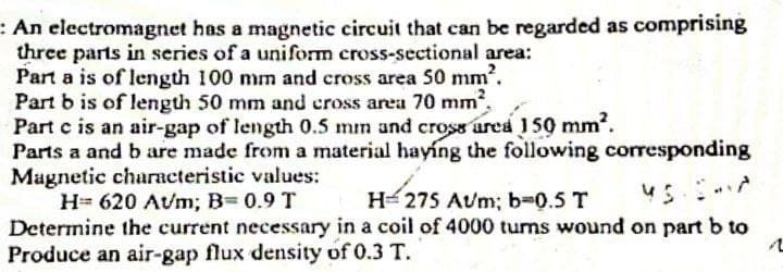 An electromagnet has a magnetic circuit that can be regarded as comprising
three parts in series of a uniform cross-sectional area:
Part a is of length 100 mm and cross area 50 mm².
Part b is of length 50 mm and cross area 70 mm²,
Part c is an air-gap of length 0.5 mm and cross area 150 mm².
Parts a and b are made from a material haying the following corresponding
Magnetic characteristic values:
H= 620 Avm; B= 0.9 T
H=275 Aum; b=0.5 T
Determine the current necessary in a coil of 4000 turns wound on part b to
Produce an air-gap flux density of 0.3 T.
1