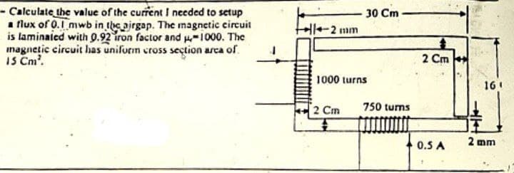 - Calculate the value of the current I needed to setup
a flux of 0.1 mwb in the airgap. The magnetic circuit
is laminated with 0.92 iron factor and μ-1000. The
magnetic circuit has uniform cross section area of
15 Cm².
-2 mm
30 Cm
1000 turns
2 Cm
750 turns
2 Cm
0.5 A
161
2 mm