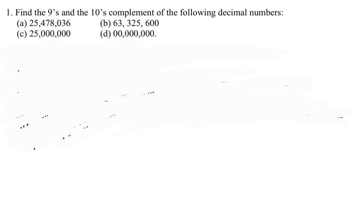 1. Find the 9's and the 10's complement of the following decimal numbers:
(a) 25,478,036
(c) 25,000,000
(b) 63, 325, 600
(d) 00,000,000.
