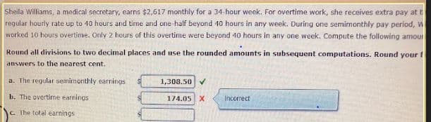 Sheila Williams, a medical secretary, earns $2,617 monthly for a 34-hour week. For overtime work, she receives extra pay at t
regular hourly rate up to 40 hours and time and one-half beyond 40 hours in any week. During one semimonthly pay period, w
worked 10 hours overtime. Only 2 hours of this overtime were beyond 40 hours in any one week. Compute the following amour
Round all divisions to two decimal places and use the rounded amounts in subsequent computations. Round your f
answers to the nearest cent.
a. The regular semimonthly earnings
b. The overtime earnings
c. The total earnings
1,308.50 ✔
174.05 X
Incorrect