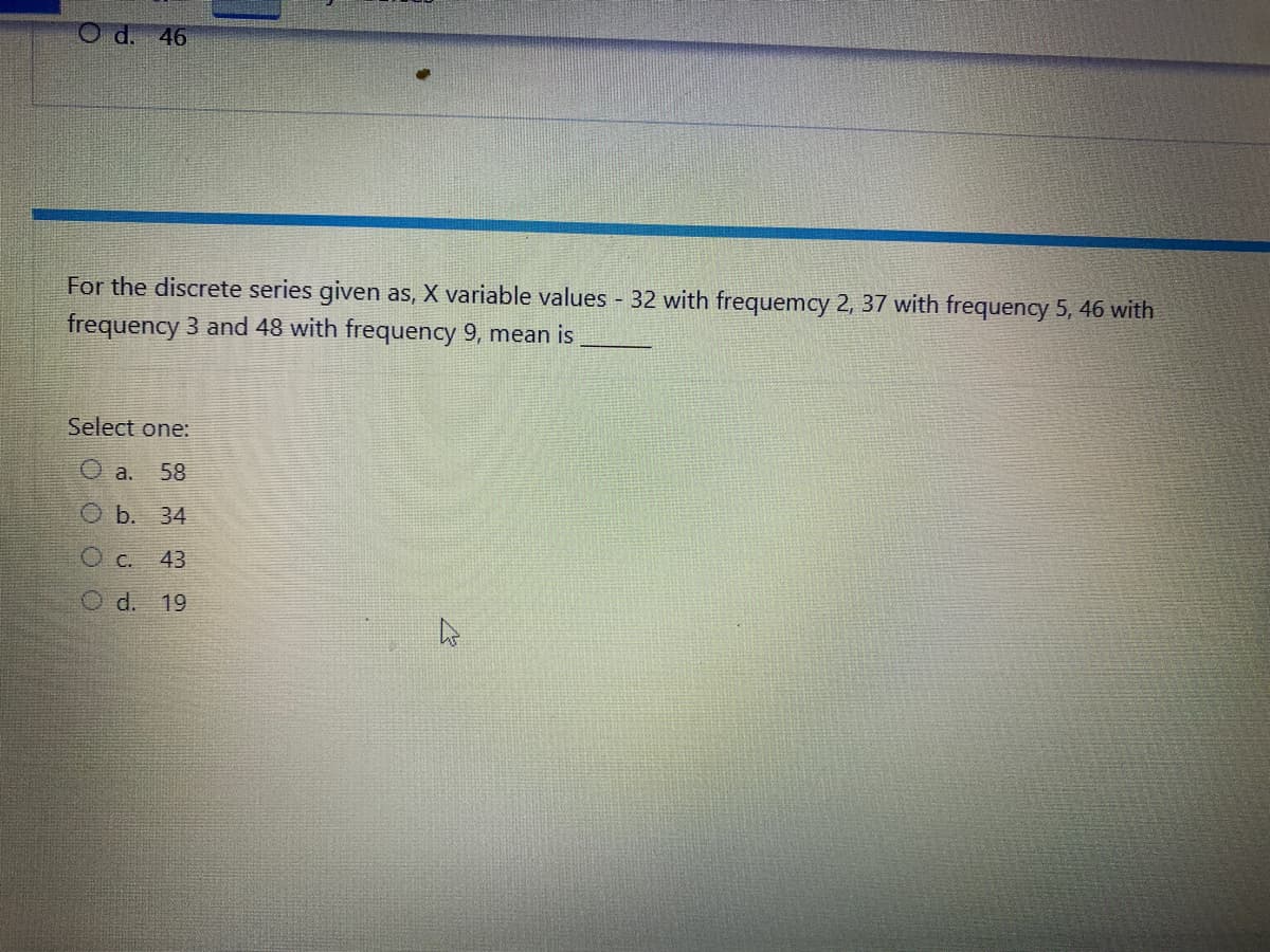 O d. 46
For the discrete series given as, X variable values - 32 with frequemcy 2, 37 with frequency 5, 46 with
frequency 3 and 48 with frequency 9, mean is
Select one:
O a. 58
Ob. 34
O c. 43
O d. 19