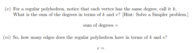 (v) For a regular polyhedron, notice that each vertex has the same degree, call it k.
What is the sum of the degrees in terms of k and v? [Hint: Solve a Simpler problem.]
sum of degrees =
(vi) So, how many edges does the regular polyhedron have in terms of k and v?
e =
