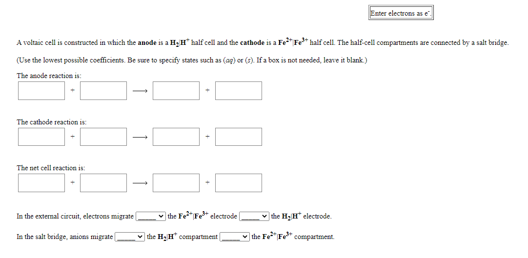 Enter electrons as e".
A voltaic cell is constructed in which the anode is a H, H* half cell and the cathode is a Fe"|Fe* half cell. The half-cell compartments are connected by a salt bridge.
(Use the lowest possible coefficients. Be sure to specify states such as (aq) or (s). If a box is not needed, leave it blank.)
The anode reaction is:
The cathode reaction is:
The net cell reaction is:
In the external circuit, electrons migrate
v the Fe2* Fe3+ electrode
v the H2 H* electrode.
In the salt bridge, anions migrate
v the H2 H* compartment
v the Fe2* Fe3+
compartment.
