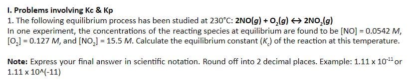 I. Problems involving Kc & Kp
1. The following equilibrium process has been studied at 230°C: 2NO(g) + 0,(g) 2NO,(g)
In one experiment, the concentrations of the reacting species at equilibrium are found to be [NO] = 0.0542 M,
[0,] = 0.127 M, and [NO,] = 15.5 M. Calculate the equilibrium constant (K.) of the reaction at this temperature.
Note: Express your final answer in scientific notation. Round off into 2 decimal places. Example: 1.11 x 101or
1.11 x 10^(-11)
