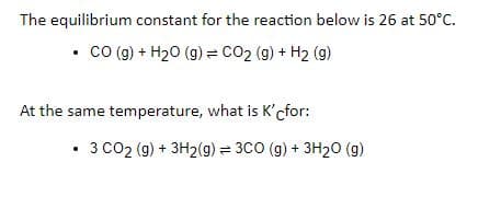 The equilibrium constant for the reaction below is 26 at 50°C.
• co (g) + H20 (g) = CO2 (g) + H2 (g)
At the same temperature, what is K'cfor:
• 3 C02 (g) + 3H2(g) = 3C0 (g) + 3H20 (g)
