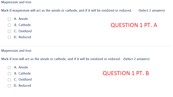 Magnesium and Iron
Mark if magnesium will act as the anode or cathode, and if it will be oxidized or reduced.
(Select 2 answers)
A. Anode
B. Cathode
QUESTION 1 PT. A
O C. Oxidized
O D. Reduced
Magnesium and Iron
Mark if iron will act as the anode or cathode, and if it will be oxidized or reduced. (Select 2 answers)
A. Anode
QUESTION 1 PT. B
B. Cathode
C. Oxidized
D. Reduced
