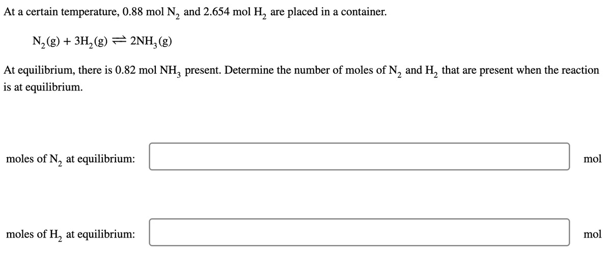 At a certain temperature, 0.88 mol N₂ and 2.654 mol H₂ are placed in a container.
N₂ (g) + 3H₂(g) ⇒ 2NH3(g)
At equilibrium, there is 0.82 mol NH3 present. Determine the number of moles of N₂ and H₂ that are present when the reaction
is at equilibrium.
moles of N₂ at equilibrium:
moles of H₂ at equilibrium:
mol
mol