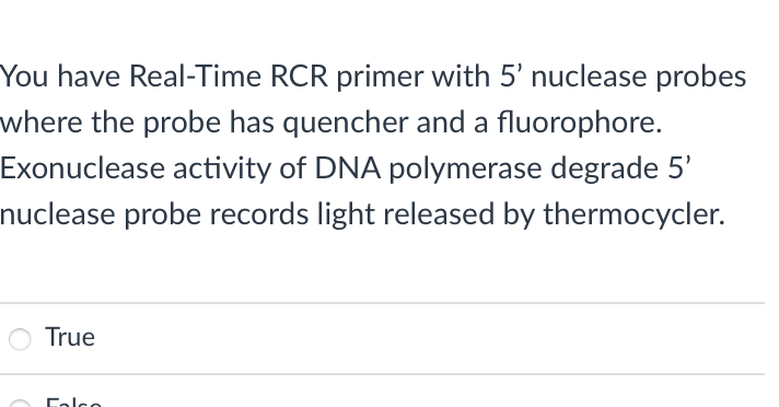 You have Real-Time RCR primer with 5' nuclease probes
where the probe has quencher and a fluorophore.
Exonuclease activity of DNA polymerase degrade 5'
nuclease probe records light released by thermocycler.
O True
Calce
