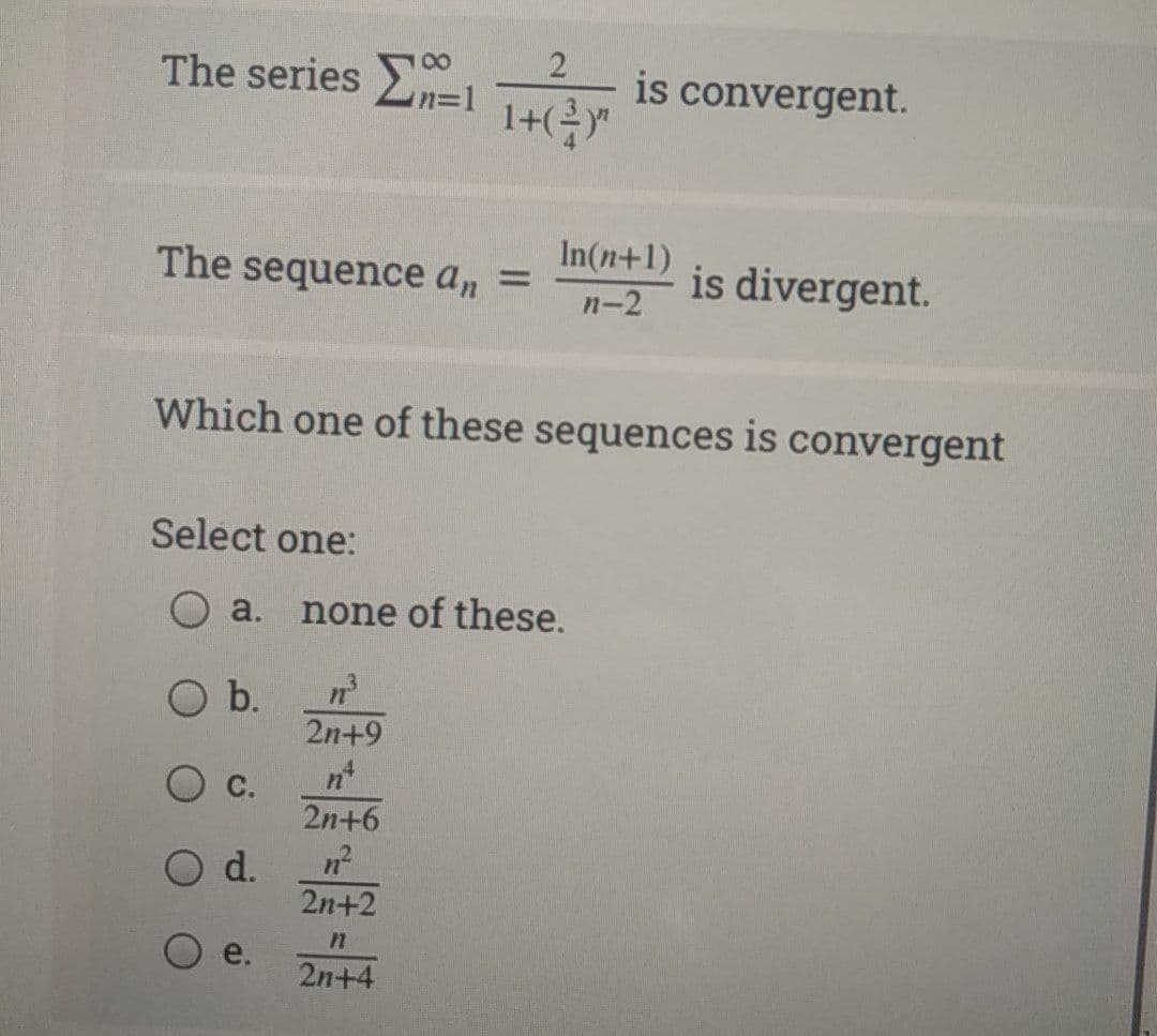 The series E=1 Te
is convergent.
In(n+1)
The sequence an =
is divergent.
п-2
Which one of these sequences is convergent
Select one:
a. none of these.
b.
2n+9
С.
2n+6
d.
2n+2
2n+4
