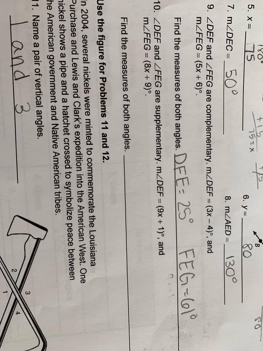 180°
t15
75=x
B.
5. x = 75
6. y =
80
7. MZDEC =
50°
130°
8. MZAED =
9. ZDEF and ZFEG are complementary. .ZDEF = (3x – 4)°, and
MZFEG = (5x + 6)°.
DEE= 25°
FEG-61°
Find the measures of both angles.
10. ZDEF and ZFEG are supplementary. mZDEF = (9x + 1)°, and
MZFEG = (8x + 9)°.
%3D
%3D
Find the measures of both angles.
Use the figure for Problems 11 and 12.
In 2004, several nickels were minted to commemorate the Louisiana
Purchase and Lewis and Clark's expedition into the American West. One
nickel shows a pipe and a hatchet crossed to symbolize peace between
he American government and Native American tribes.
11. Name a pair of vertical angles.
l and
3.
4
