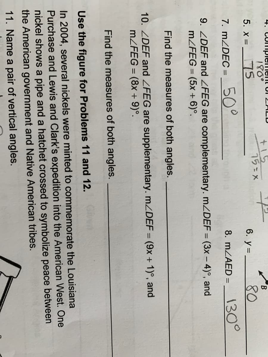 4. Compiem
180°
+15
75=x
tor 2 LD
B.
5. x = _75
6. y = -
80
%3D
7. MZDEC =
50°
130°
8. MZAED =
%3D
9. ZDEF and ZFEG are complementary. MZDEF = (3x – 4)°, and
MZFEG = (5x + 6)°.
%3D
Find the measures of both angles.
10. ZDEF and ZFEG are supplementary. MZDEF = (9x + 1)°, and
MZFEG = (8x + 9)°.
Find the measures of both angles.
Use the figure for Problems 11 and 12.
In 2004, several nickels were minted to commemorate the Louisiana
Purchase and Lewis and Clark's expedition into the American West. One
nickel shows a pipe and a hatchet crossed to symbolize peace between
the American government and Native American tribes.
11. Name a pair of vertical angles.
