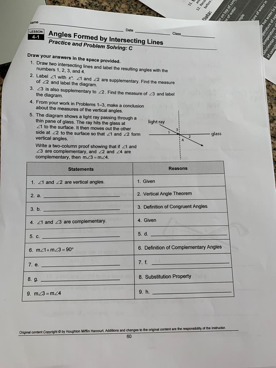 11.
Jame
LESSON
Date
Angles Formed by Intersecting Lines
Practice and Problem Solving: C
Class
4-1
Draw your answers in the space provided.
1. Draw two intersecting lines and label the resulting angles with the
numbers 1, 2, 3, and 4.
2. Label 21 with x°. 21 and 22 are supplementary. Find the measure
of 22 and label the diagram.
3. 23 is also supplementary to 2. Find the measure of 23 and label
the diagram.
4. From your work in Problems 1-3, make a conclusion
about the measures of the vertical angles.
5. The diagram shows a light ray passing through a
thin pane of glass. The ray hits the glass at
21 to the surface. It then moves out the other
side at 22 to the surface so that 21 and 22 form
vertical angles.
light ray
glass
2
Write a two-column proof showing that if Z1 and
23 are complementary, and 22 and 24 are
complementary, then m23 = mZ4.
Statements
Reasons
1. 21 and 2 are vertical angles.
1. Given
2. а.
2. Vertical Angle Theorem
3. Definition of Congruent Angles
3. b.
4. 21 and 23 are complementary.
4. Given
5. d.
5. с.
6. Definition of Complementary Angles
6. m21+mZ3 = 90°
7. e.
7. f.
8. Substitution Property
8. g.
9. m23 = mZ4
9. h.
Original content Copyright O by Houghton Mifflin Harcourt. Additions and changes to the original content are the responsibility of the instructor.
60
ar
12. Reco
before
Oata:
er on top of sat
e of water
mple
ture of water in
hot water (a.k
perature of sa
temperature
alorimeter (a
of samp
