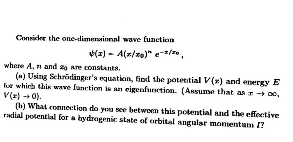 Consider the one-dimensional wave function
v(x) = A(x/x0)" e-=/20 ,
%3D
where A, n and xo are constants.
(a) Using Schrödinger's equation, find the potential V(x) and energy E
for which this wave function is an eigenfunction. (Assume that as I -→ 00,
V (x) → 0).
(b) What connection do you see between this potential and the effective
radial potential for a hydrogenic state of orbital angular momentum l?
