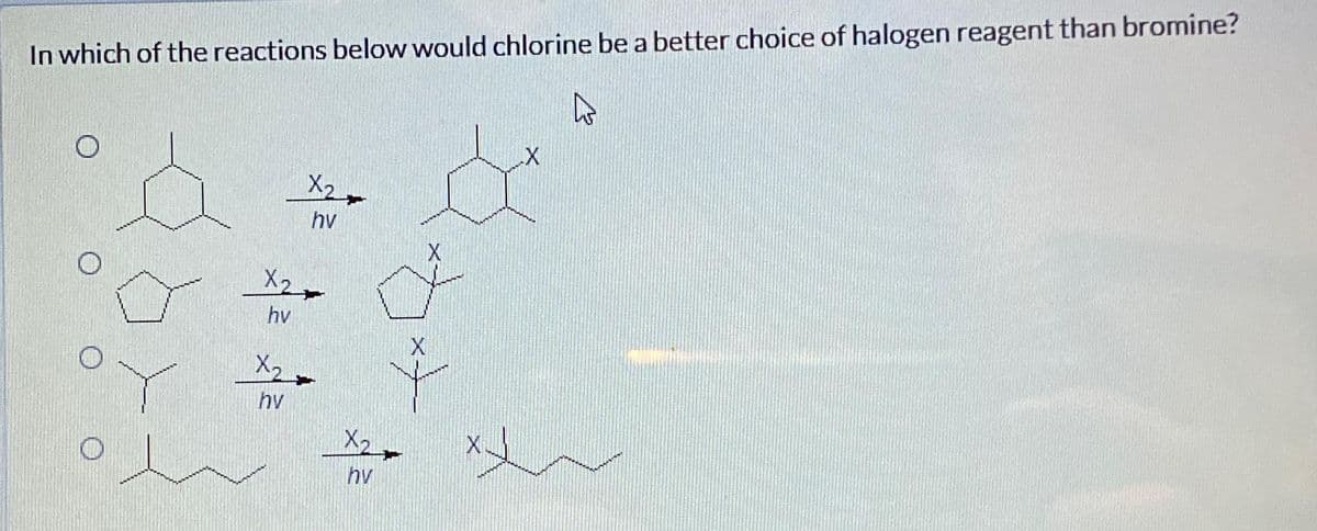 In which of the reactions below would chlorine be a better choice of halogen reagent than bromine?
h
X2
hv
X₂
hv
X2
hv
X₂
hv
X
X
X
X