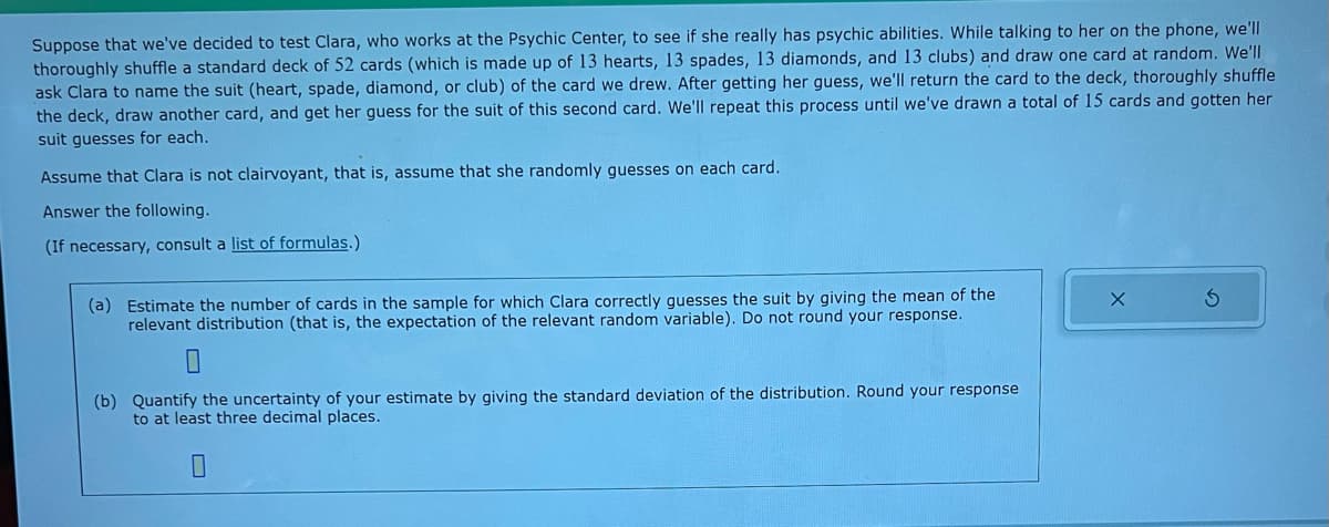 Suppose that we've decided to test Clara, who works at the Psychic Center, to see if she really has psychic abilities. While talking to her on the phone, we'll
thoroughly shuffle a standard deck of 52 cards (which is made up of 13 hearts, 13 spades, 13 diamonds, and 13 clubs) and draw one card at random. We'll
ask Clara to name the suit (heart, spade, diamond, or club) of the card we drew. After getting her guess, we'll return the card to the deck, thoroughly shuffle
the deck, draw another card, and get her guess for the suit of this second card. We'll repeat this process until we've drawn a total of 15 cards and gotten her
suit guesses for each.
Assume that Clara is not clairvoyant, that is, assume that she randomly guesses on each card.
Answer the following.
(If necessary, consult a list of formulas.)
(a) Estimate the number of cards in the sample for which Clara correctly guesses the suit by giving the mean of the
relevant distribution (that is, the expectation of the relevant random variable). Do not round your response.
(b) Quantify the uncertainty of your estimate by giving the standard deviation of the distribution. Round your response
to at least three decimal places.
0
X
S