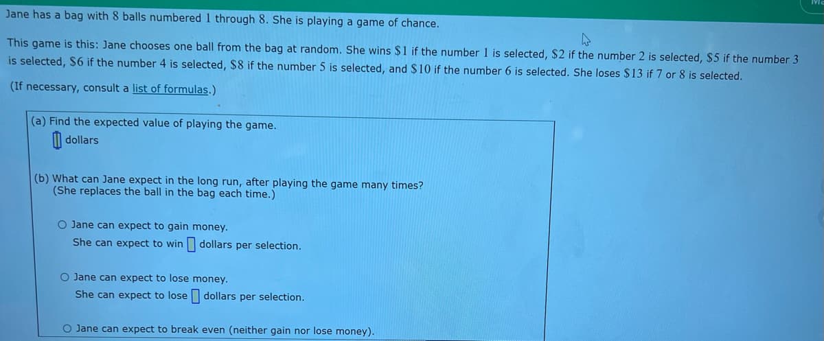 Jane has a bag with 8 balls numbered 1 through 8. She is playing a game of chance.
This game is this: Jane chooses one ball from the bag at random. She wins $1 if the number 1 is selected, $2 if the number 2 is selected, $5 if the number 3
is selected, $6 if the number 4 is selected, $8 if the number 5 is selected, and $10 if the number 6 is selected. She loses $13 if 7 or 8 is selected.
(If necessary, consult a list of formulas.)
(a) Find the expected value of playing the game.
dollars
(b) What can Jane expect in the long run, after playing the game many times?
(She replaces the ball in the bag each time.)
O Jane can expect to gain money.
She can expect to win
dollars per selection.
O Jane can expect to lose
money.
She can expect to lose dollars per selection.
O Jane can expect to break even (neither gain nor lose money).