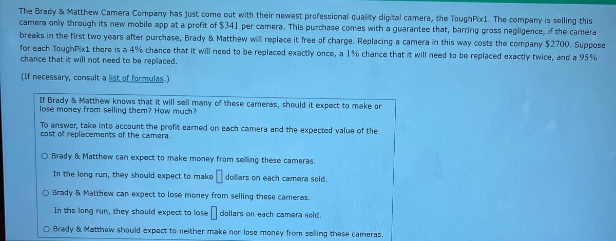 **The Brady & Matthew Camera Company** has introduced their latest professional quality digital camera, the ToughPix1. This camera is available exclusively through their mobile app, generating a profit of $341 per camera. The purchase includes a guarantee: if the camera breaks within the first two years (except due to gross negligence), it will be replaced at no extra charge. The cost of replacing a camera is $2700. 

There is:
- a 4% chance of the camera needing replacement once,
- a 1% chance of requiring two replacements,
- a 95% chance of no replacements being needed.

**Profit and Loss Analysis:**

If Brady & Matthew predict high sales for these cameras, should they anticipate profit or loss from the sales? How much profit or loss should they expect?

**Considerations:**
- Profit per camera: $341
- Replacement cost per camera: $2700
- Probabilities for replacement occurrences

**Options for Analysis:**
- Brady & Matthew can expect to make money: In this scenario, estimate the expected profit per camera.
- Brady & Matthew can expect to lose money: Calculate the expected loss per camera.
- Brady & Matthew should neither make nor lose money: Evaluate if the profit and cost offset each other.

**Note:** For calculations, consult a list of formulas.