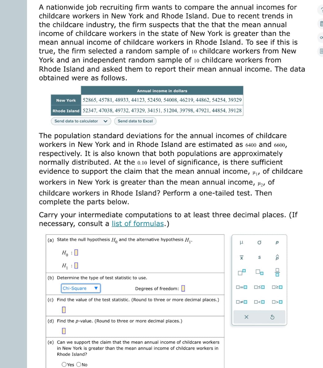 A nationwide job recruiting firm wants to compare the annual incomes for
childcare workers in New York and Rhode Island. Due to recent trends in
the childcare industry, the firm suspects that the that the mean annual
income of childcare workers in the state of New York is greater than the
mean annual income of childcare workers in Rhode Island. To see if this is
true, the firm selected a random sample of 10 childcare workers from New
York and an independent random sample of 10 childcare workers from
Rhode Island and asked them to report their mean annual income. The data
obtained were as follows.
Annual income in dollars
New York 52865, 45781, 48933, 44123, 52450, 54008, 46219, 44862, 54254, 39329
Rhode Island 52347, 47038, 49732, 47329, 34151, 51204, 39798, 47921, 44854, 39128
Send data to calculator
Send data to Excel
The population standard deviations for the annual incomes of childcare
workers in New York and in Rhode Island are estimated as 6400 and 6600,
respectively. It is also known that both populations are approximately
normally distributed. At the 0.10 level of significance, is there sufficient
evidence to support the claim that the mean annual income, ₁, of childcare
workers in New York is greater than the mean annual income, ₂,
of
childcare workers in Rhode Island? Perform a one-tailed test. Then
complete the parts below.
Carry your intermediate computations to at least three decimal places. (If
necessary, consult a list of formulas.)
(a) State the null hypothesis H and the alternative hypothesis H₁.
HO
H₁ : 0
(b) Determine the type of test statistic to use.
Chi-Square
Degrees of freedom:
(c) Find the value of the test statistic. (Round to three or more decimal places.)
(d) Find the p-value. (Round to three or more decimal places.)
0
(e) Can we support the claim that the mean annual income of childcare workers
in New York is greater than the mean annual income of childcare workers in
Rhode Island?
OYes No
H
XI
00
O
X
S
0=0 OSO
00
O<O
Р
<Q
olo
ロマロ
>O
O
E
