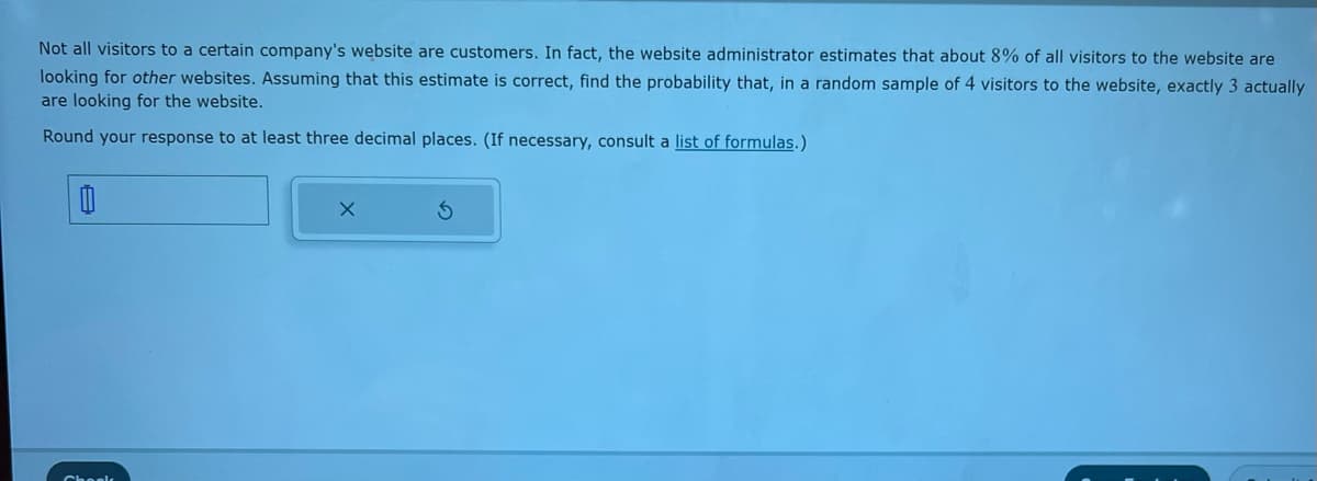 Not all visitors to a certain company's website are customers. In fact, the website administrator estimates that about 8% of all visitors to the website are
looking for other websites. Assuming that this estimate is correct, find the probability that, in a random sample of 4 visitors to the website, exactly 3 actually
are looking for the website.
Round your response to at least three decimal places. (If necessary, consult a list of formulas.)
X
S