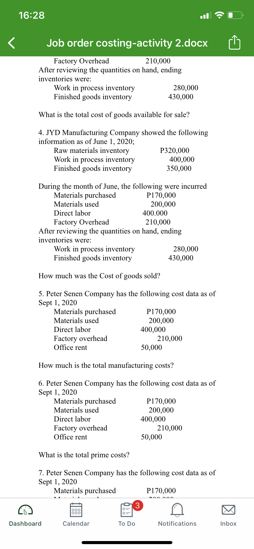 16:28
Job order costing-activity 2.docx
Factory Overhead
After reviewing the quantities on hand, ending
inventories were:
210,000
Work in process inventory
Finished goods inventory
280,000
430,000
What is the total cost of goods available for sale?
4. JYD Manufacturing Company showed the following
information as of June 1, 2020;
Raw materials inventory
Work in process inventory
Finished goods inventory
P320,000
400,000
350,000
During the month of June, the following were incurred
Materials purchased
P170,000
200,000
400.000
Materials used
Direct labor
Factory Overhead
After reviewing the quantities on hand, ending
inventories were:
Work in process inventory
Finished goods inventory
210,000
280,000
430,000
How much was the Cost of goods sold?
5. Peter Senen Company has the following cost data as of
Sept 1, 2020
Materials purchased
P170,000
200,000
400,000
210,000
50,000
Materials used
Direct labor
Factory overhead
Office rent
How much is the total manufacturing costs?
6. Peter Senen Company has the following cost data as of
Sept 1, 2020
Materials purchased
P170,000
200,000
400,000
210,000
50,000
Materials used
Direct labor
Factory overhead
Office rent
What is the total prime costs?
7. Peter Senen Company has the following cost data as of
Sept 1, 2020
Materials purchased
P170,000
3
000
Dashboard
Calendar
To Do
Notifications
Inbox
