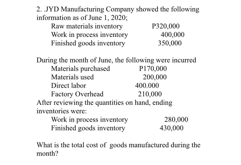 2. .JYD Manufacturing Company showed the following
information as of June 1, 2020;
Raw materials inventory
Work in process inventory
Finished goods inventory
P320,000
400,000
350,000
During the month of June, the following were incurred
Materials purchased
P170,000
200,000
400.000
Materials used
Direct labor
Factory Overhead
After reviewing the quantities on hand, ending
inventories were:
210,000
Work in process inventory
Finished goods inventory
280,000
430,000
What is the total cost of goods manufactured during the
month?
