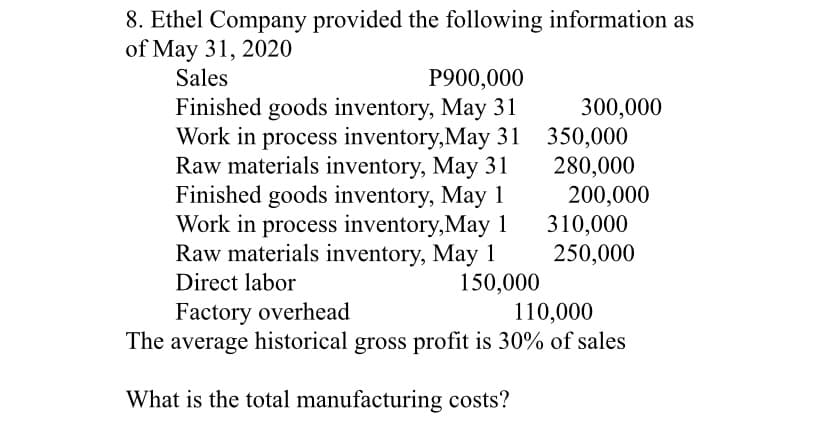 8. Ethel Company provided the following information as
of May 31, 2020
Sales
P900,000
Finished goods inventory, May 31
300,000
Raw materials inventory, May 31
Finished goods inventory, May 1
Work in process inventory,May 1
Raw materials inventory, May 1
Work in process inventory,May 31 350,000
280,000
200,000
310,000
250,000
150,000
110,000
Direct labor
Factory overhead
The average historical gross profit is 30% of sales
What is the total manufacturing costs?
