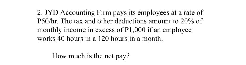 2. JYD Accounting Firm pays its employees at a rate of
P50/hr. The tax and other deductions amount to 20% of
monthly income in excess of P1,000 if an employee
works 40 hours in a 120 hours in a month.
How much is the net pay?
