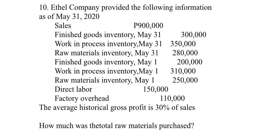 10. Ethel Company provided the following information
as of May 31, 2020
Sales
P900,000
Finished goods inventory, May 31
300,000
Work in process inventory,May 31 350,000
280,000
200,000
310,000
250,000
Raw materials inventory, May 31
Finished goods inventory, May 1
Work in process inventory,May 1
Raw materials inventory, May 1
Direct labor
150,000
110,000
The average historical gross profit is 30% of sales
Factory overhead
How much was thetotal raw materials purchased?
