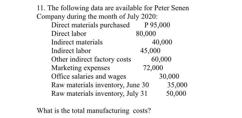 11. The following data are available for Peter Senen
Company during the month of July 2020:
P 95,000
80,000
40,000
45,000
60,000
72,000
30,000
35,000
50,000
Direct materials purchased
Direct labor
Indirect materials
Indirect labor
Other indirect factory costs
Marketing expenses
Office salaries and wages
Raw materials inventory, June 30
Raw materials inventory, July 31
What is the total manufacturing costs?
