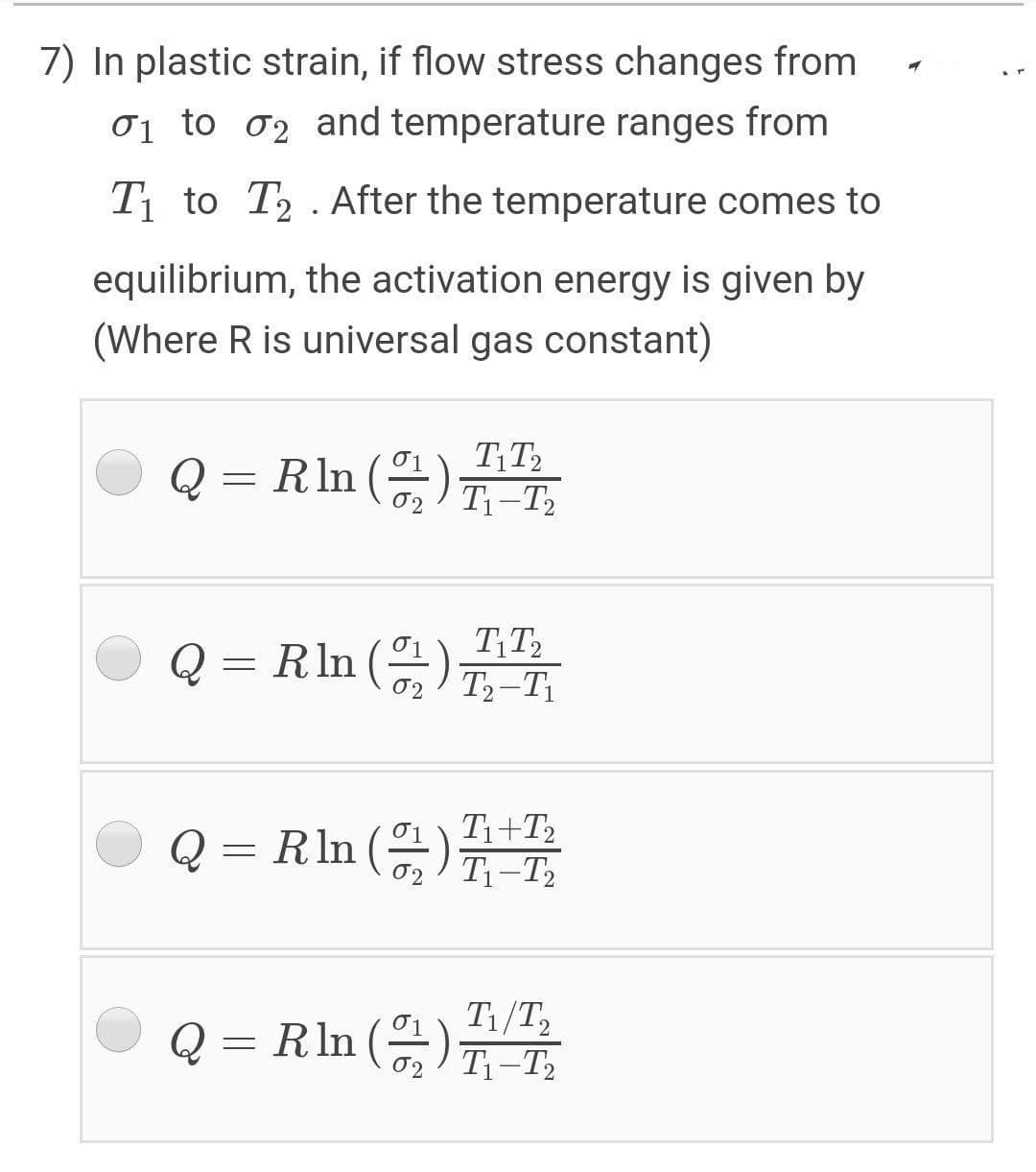 7) In plastic strain, if flow stress changes from
01 to o2 and temperature ranges from
T1 to T2 . After the temperature comes to
equilibrium, the activation energy is given by
(Where R is universal gas constant)
O Q =
RIn ()T-T,
O Q =
TT2
Rln ()T-T1
O Q =
Ti+T2
RIn () -T2
T1/T2
O
Q = Rln ().
02/ T1-T2
