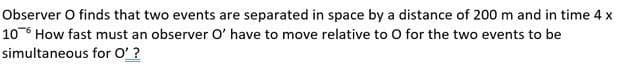 Observer O finds that two events are separated in space by a distance of 200 m and in time 4 x
106 How fast must an observer O' have to move relative to O for the two events to be
simultaneous
for O'?