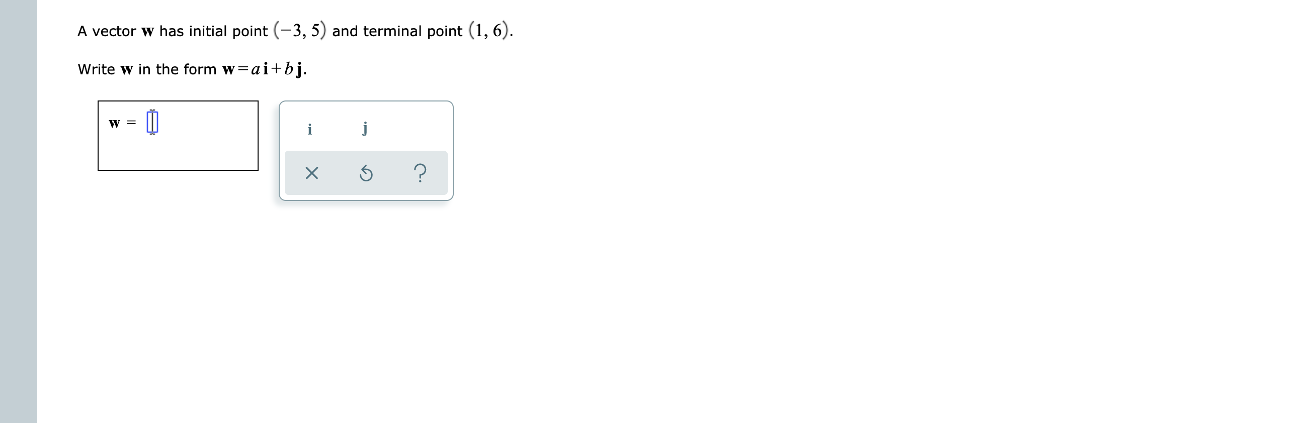 A vector w has initial point (-3, 5) and terminal point (1, 6).
Write w in the form w=ai+bj.
?
X
