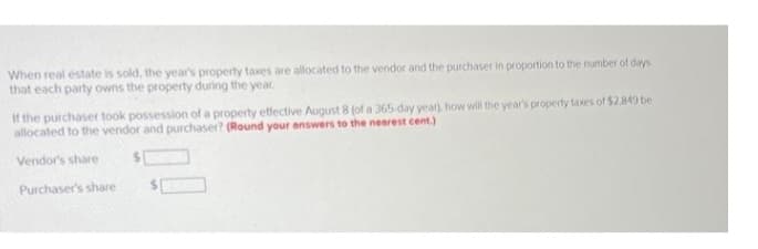 When real estate is sold, the year's property taxes are allocated to the vendor and the purchaser in proportion to the number of days
that each party owns the property during the year.
If the purchaser took possession of a property effective August 8 (of a 365-day year), how will the year's property taxes of $2.849 be
allocated to the vendor and purchaser? (Round your answers to the nearest cent.)
Vendor's share
Purchaser's share