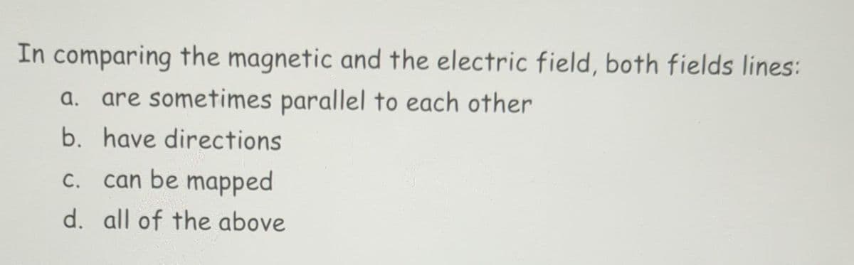 In comparing the magnetic and the electric field, both fields lines:
a. are sometimes parallel to each other
b. have directions
c. can be mapped
d. all of the above