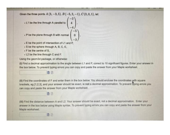 Given the three points A (3,-3,5), B(-5, 2, -1), C (0, 0, 1), let:
.L1 be the line through A parallel to
.P be the plane through B with normal
. E be the point of intersection of L1 and P
.S be the sphere through A, B, C, E,
.F be the centre of S,
.L2 be the line through C and F.
Using the geom3d package, or otherwise:
(1) Find a decimal approximation to the angle between L1 and P, correct to 10 significant figures. Enter your answer in
the box below. To prevent typing errors you can copy and paste the answer from your Maple worksheet.
(ii) Find the coordinates of F and enter them in the box below. You should enclose the coordinates with square
brackets, eg [1,2,3], and your answer should be exact, le not a decimal approximation. To prevent typing errors you
can copy and paste the answer from your Maple worksheet.
(iii) Find the distance between A and L2. Your answer should be exact, not a decimal approximation. Enter your
answer in the box below using Maple syntax. To prevent typing errors you can copy and paste the answer from your
Maple worksheet.
B