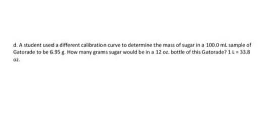 d. A student used a different calibration curve to determine the mass of sugar in a 100.0 mL sample of
Gatorade to be 6.95 g. How many grams sugar would be in a 12 oz. bottle of this Gatorade? 1 L = 33.8
oz.