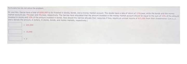 Formulate but do not solve the problem
Mr and Mrs. Garcia have a total of $200,000 to be invested in stocks, bonds, and a money market account. The stocks have a rate of return of 12%/year, while the bonds and the money
market account pay 7%/year and 3%/year, respectively. The Garcias have stipulated that the amount invested in the money market account should be equal to the sum of 15% of the amount
invested in stocks and 10% of the amount invested in bonds. How should the Garcias allocate their resources if they require an annual income of $15,000 from their investments? (Let x, y,
and z denote the amount, in dollars, in stocks, bonds, and money markets, respectively.)
- 200,000
- 15,000
-2