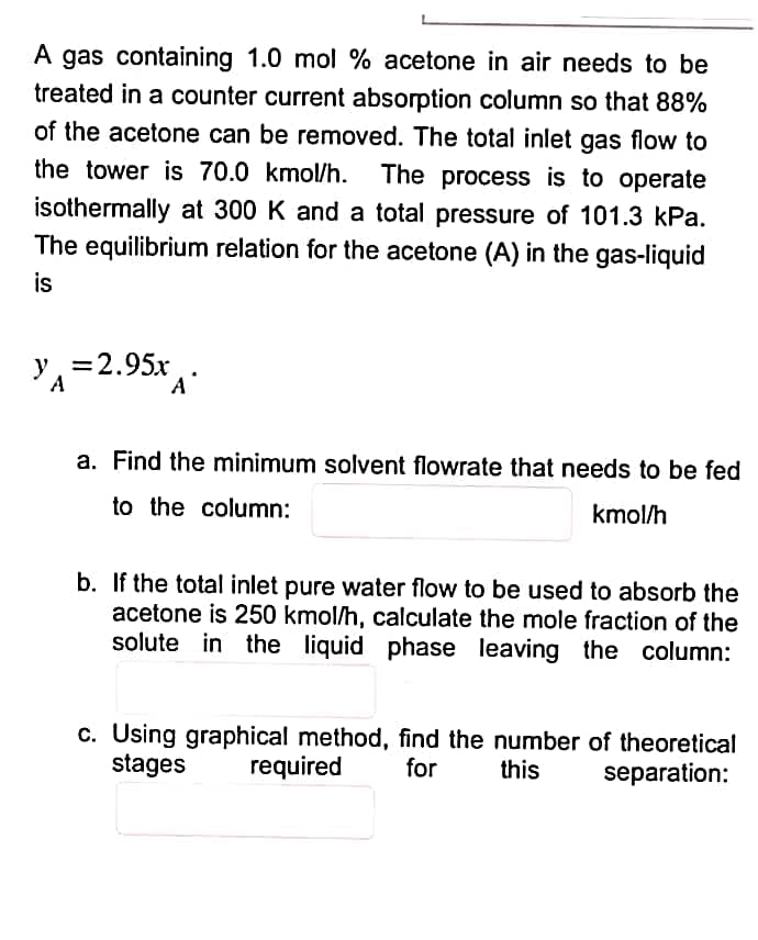 A gas containing 1.0 mol % acetone in air needs to be
treated in a counter current absorption column so that 88%
of the acetone can be removed. The total inlet gas flow to
the tower is 70.0 kmol/h. The process is to operate
isothermally at 300 K and a total pressure of 101.3 kPa.
The equilibrium relation for the acetone (A) in the gas-liquid
is
y = 2.95x
A
A
a. Find the minimum solvent flowrate that needs to be fed
to the column:
kmol/h
b. If the total inlet pure water flow to be used to absorb the
acetone is 250 kmol/h, calculate the mole fraction of the
solute in the liquid phase leaving the column:
c. Using graphical method, find the number of theoretical
stages required for
this
separation: