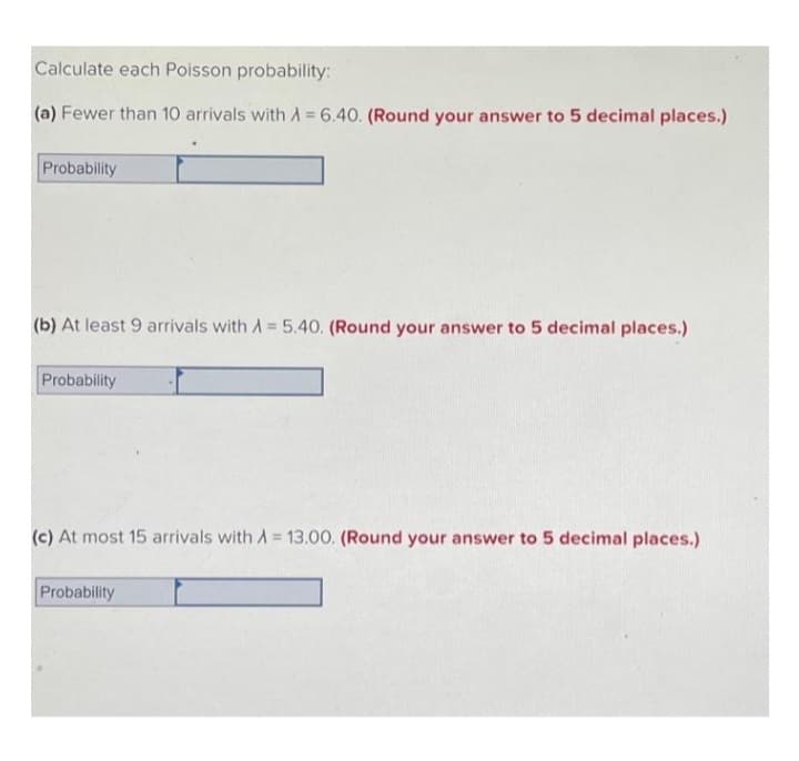 Calculate each Poisson probability:
(a) Fewer than 10 arrivals with A = 6.40. (Round your answer to 5 decimal places.)
Probability
(b) At least 9 arrivals with A = 5.40. (Round your answer to 5 decimal places.)
Probability
(c) At most 15 arrivals with A = 13.00. (Round your answer to 5 decimal places.)
Probability