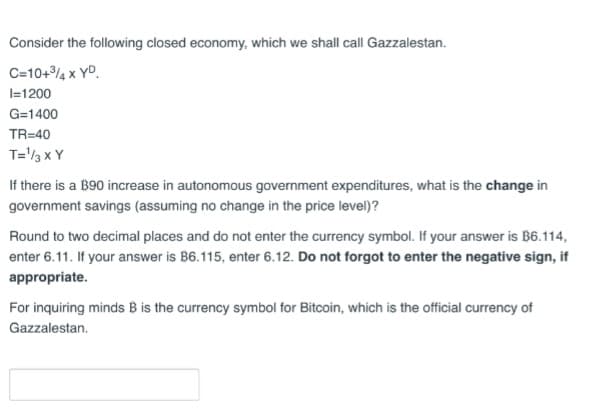 Consider the following closed economy, which we shall call Gazzalestan.
C=10+³4 x YD
I=1200
G=1400
TR=40
T=¹/3 X Y
If there is a 190 increase in autonomous government expenditures, what is the change in
government savings (assuming no change in the price level)?
Round to two decimal places and do not enter the currency symbol. If your answer is B6.114,
enter 6.11. If your answer is B6.115, enter 6.12. Do not forgot to enter the negative sign, if
appropriate.
For inquiring minds B is the currency symbol for Bitcoin, which is the official currency of
Gazzalestan.