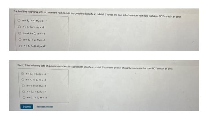 Each of the following sets of quantum numbers is supposed to specify an orbital. Choose the one set of quantum numbers that does NOT contain an error.
On=4,1-4, my=0
On-3,1-1, m,--2
On=4,1-0, my=+1
On-3, 1-2, my +3
On=5, 1-3, m= +2
Each of the following sets of quantum numbers is supposed to specify an orbital. Choose the one set of quantum numbers that does NOT contain an error
On-2, 1-2, m-4
On-4, 1-3, my-1
On=4, 1-2, m = -4
On-2, 1-2, m-1
On-3,1-2, m-3
Submit Request Answer