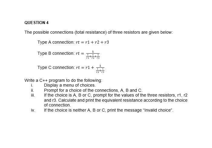 QUESTION 4
The possible connections (total resistance) of three resistors are given below:
Type A connection: rt = r1 + r2 +r3
Type B connection: rt =
Type C connection: rt = r1 +
Write a C++ program to do the following:
i.
ii.
Display a menu of choices.
Prompt for a choice of the connections, A, B and C.
If the choice is A, B or C, prompt for the values of the three resistors, r1, r2
and r3. Calculate and print the equivalent resistance according to the choice
of connection.
ii.
iv.
If the choice is neither A, B or C, print the message "Invalid choice".
