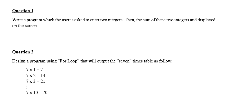 Question 1
Write a program which the user is asked to enter two integers. Then, the sum of these two integers and displayed
on the screen.
Question 2
Design a program using "For Loop" that will output the "seven" times table as follow:
7x1 = 7
7x 2 = 14
7x 3 = 21
7x 10 = 70
