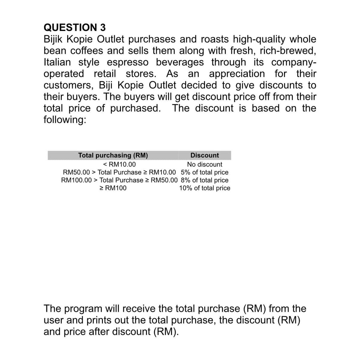 QUESTION 3
Bijik Kopie Outlet purchases and roasts high-quality whole
bean coffees and sells them along with fresh, rich-brewed,
Italian style espresso beverages through its company-
operated retail stores.
customers, Biji Kopie Outlet decided to give discounts to
their buyers. The buyers will get discount price off from their
total price of purchased. The discount is based on the
following:
As an appreciation for their
Total purchasing (RM)
Discount
< RM10.00
No discount
RM50.00 > Total Purchase > RM10.00 5% of total price
RM100.00 > Total Purchase > RM50.00 8% of total price
10% of total price
> RM100
The program will receive the total purchase (RM) from the
user and prints out the total purchase, the discount (RM)
and price after discount (RM).
