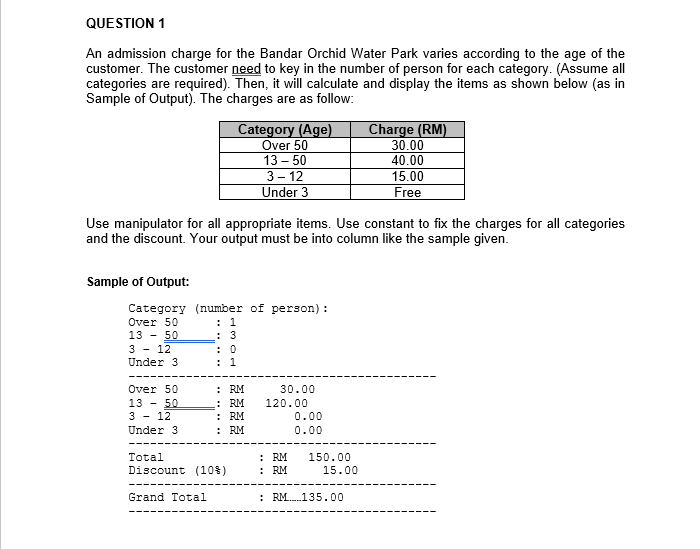 QUESTION 1
An admission charge for the Bandar Orchid Water Park varies according to the age of the
customer. The customer need to key in the number of person for each category. (Assume all
categories are required). Then, it will calculate and display the items as shown below (as in
Sample of Output). The charges are as follow:
Category (Age)
Over 50
13 – 50
3- 12
Under 3
Charge (RM)
30.00
40.00
15.00
Free
Use manipulator for all appropriate items. Use constant to fix the charges for all categories
and the discount. Your output must be into column like the sample given.
Sample of Output:
Category (number of person) :
: 1
: 3
: 0
: 1
Over 50
13 - 50
3 - 12
Under 3
: RM
: RM
: RM
: RM
Over 50
30.00
13 - 50
120.00
3 - 12
0.00
Under 3
0.00
: RM
: RM
Total
150.00
Discount (10%)
15.00
Grand Total
: RM.135.00
