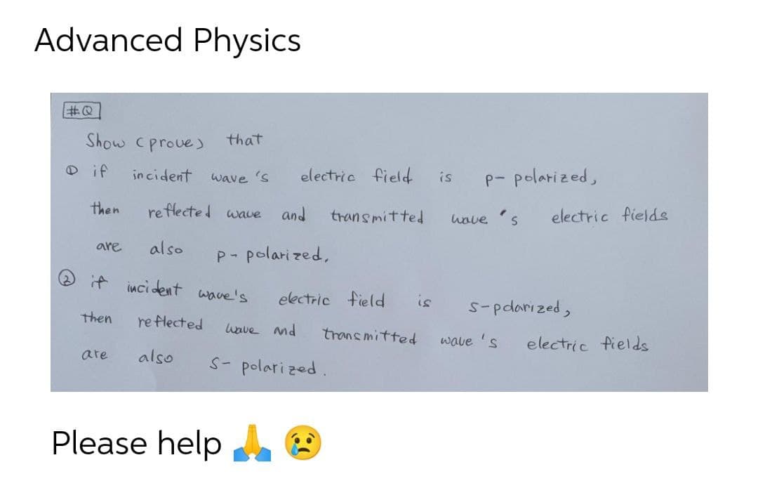 Advanced Physics
Show Cprove )
that
O if
incident
electric field
is
P- polarized,
wave 's
reflecte d wave
electric fields
then
and
transmitted
wove
are
also
P- polari zed,
if inci dent wave's
electric field
is
S-pdarized,
then
re flected
wave and
transmitted
wave 's
electric fields
are
also
S- polari zed.
Please help
